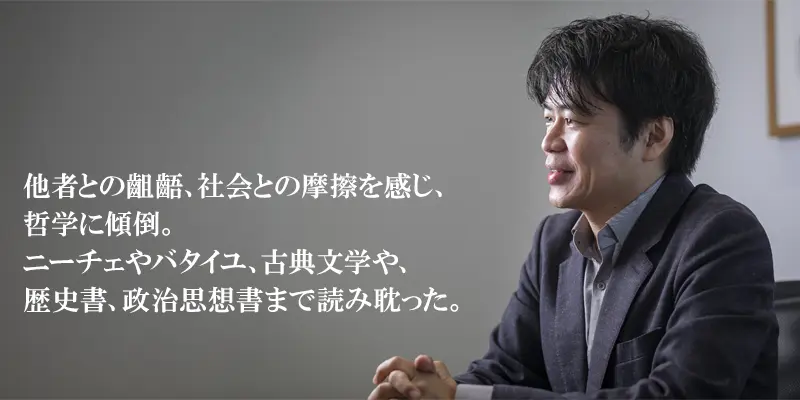 他者との齟齬、社会との摩擦を感じ、哲学に傾倒。ニーチェやバタイユ、古典文学や、歴史書、政治思想書まで読み耽った。