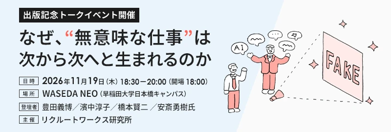 出版記念トークイベント 『なぜ、“無意味な仕事”は次から次へと生まれるのか』日時:2026年11月19日(木)18:30〜20:00(開場 18:00)、場所:WASEDA NEO(早稲田大学日本橋キャンパス)、登壇者:豊田義博、濱中淳子、橋本賢二 、安斎勇樹氏、主催:リクルートワークス研究所