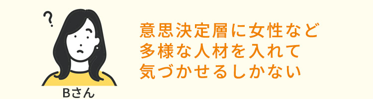 意思決定層に女性など多様な人材を入れて気づかせるしかない（Bさん）